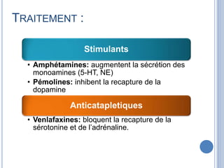 Stimulants
• Amphétamines: augmentent la sécrétion des
monoamines (5-HT, NE)
• Pémolines: inhibent la recapture de la
dopamine
Anticatapletiques
• Venlafaxines: bloquent la recapture de la
sérotonine et de l’adrénaline.
TRAITEMENT :
 