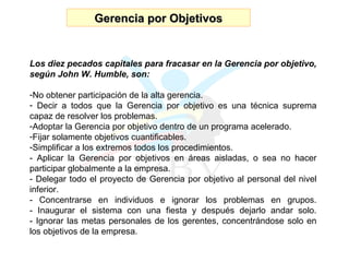 Gerencia por Objetivos Los diez pecados capitales para fracasar en la Gerencia por objetivo, según John W. Humble, son: No obtener participación de la alta gerencia. Decir a todos que la Gerencia por objetivo es una técnica suprema capaz de resolver los problemas. Adoptar la Gerencia por objetivo dentro de un programa acelerado. Fijar solamente objetivos cuantificables. Simplificar a los extremos todos los procedimientos. - Aplicar la Gerencia por objetivos en áreas aisladas, o sea no hacer participar globalmente a la empresa. - Delegar todo el proyecto de Gerencia por objetivo al personal del nivel inferior. - Concentrarse en individuos e ignorar los problemas en grupos. - Inaugurar el sistema con una fiesta y después dejarlo andar solo. - Ignorar las metas personales de los gerentes, concentrándose solo en los objetivos de la empresa.  