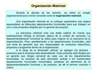 Organización Matricial Durante la década de los sesenta,  se utilizó un arreglo organizacional poco común conocido como la  organización matricial .  Una organización matricial es un enfoque organizativo que asigna especialistas de diferentes departamentos funcionales para que trabajen en uno o más proyectos dirigidos por un gerente de proyecto. La estructura matricial crea una doble cadena de mando que explícitamente infringe el principio clásico de la unidad de comando. La departamentalización funcional se utiliza para mejorar en la economía de la especialización. Pero, paralelamente a los departamentos funcionales, está una serie de gerentes que son responsables de productos específicos, proyectos o programas dentro de la organización. A lo largo de la dimensión vertical, se agregan los diversos   proyectos que la empresa está desarrollando. Cada proyecto está dirigido por un gerente que integra personal de cada uno de los departamentos funcionales. La inclusión de esta dimensión vertical a los tradicionales departamentos funcionales horizontales, entrelaza los elementos de la departamentalización funcional y de producto, de allí el término  matricial  o  matriz . 