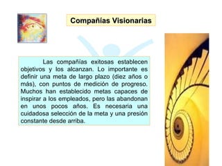 Compañías Visionarias Las compañías exitosas establecen objetivos y los alcanzan. Lo importante es definir una meta de largo plazo (diez años o más), con puntos de medición de progreso. Muchos han establecido metas capaces de inspirar a los empleados, pero las abandonan en unos pocos años. Es necesaria una cuidadosa selección de la meta y una presión constante desde arriba. 