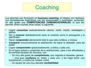 Coaching Lograr  comunicar   seductoramente  valores, visión, misión, estrategias y planes Dar a  conocer   detalladamente  tanto el contexto como lo perseguido y lo planificado Hacer  comprender  plenamente  todo lo que esto conlleva, e incluso  Compartir   emocionalmente  la satisfacción de lograr lo deseado, para así poder  Lograr  comprometer   apasionadamente , a todos y cada uno,  En el logro exitoso y sostenido de lo ambicionado, pese a las dificultades y la eventual escasez de recursos, con:  -  Un muy alto grado de  cumplimiento , que -logrado lo deseado- genere  - Una gran  confianza  en -todos y cada uno- y los haga sentir -con fundamento y a todos los niveles- como  -  Un equipo de una muy elevada  confiabilidad . Los gerentes con formación en  business coaching,  al   integrar con destreza sus competencias lingüísticas con las emocionales y corporales , aumentan en alto grado sus  COMPETENCIAS COMUNICACIONALES , lo que les permite -entre muchas otras cosas- lo siguiente:  
