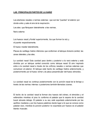 LAS PRINCIPALES PARTES DE LA NARIZ 
Las aberturas nasales o narinas externas: que son las "puertas" al exterior por 
donde entra y sale el aire de la respiración. 
Las alas: que flanquean lateralmente a las narinas. 
Nariz externa 
Los huesos nasal y frontal superiormente, los que forman la raíz y 
el puente respectivamente. 
El hueso maxilar lateralmente. 
Placas de cartílago hialino inferiores que conforman el tabique divisorio central, las 
zonas laterales y las alas. 
La cavidad nasal: Esta cavidad yace dentro y posterior a la nariz externa y está 
dividida por un tabique central conocido como tabique nasal. El aire inspirado 
entra a la cavidad nasal a través de los orificios nasales o narinas externas que 
comunican al exterior. El tabique está hecho de cartílago hialino anteriormente, y 
posteriormente por el hueso vómer y la placa perpendicular del hueso etmoides. 
La cavidad nasal es continua posteriormente con la porción nasal de la faringe a 
través de las narinas internas o posteriores también llamadas coanas. 
El techo de la cavidad nasal la forman dos huesos del cráneo, el etmoides y el 
esfenoides mientras el piso lo conforma el paladar que lo separa de la cavidad 
bucal ubicada debajo. El paladar a su vez, está soportado anteriormente por las 
apófisis maxilares y por los huesos palatinos dando lugar a lo que se conoce como 
paladar duro, mientras la porción posterior no soportada por huesos es el paladar 
blando muscular. 
 