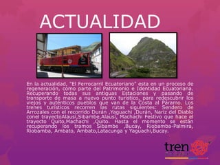 ACTUALIDAD

En la actualidad, "El Ferrocarril Ecuatoriano" esta en un proceso de
regeneración, como parte del Patrimonio e Identidad Ecuatoriana.
Recuperando todas sus antiguas Estaciones y pasando de
transporte de masa a nuevo punto turístico, para redescubrir los
viejos y auténticos pueblos que van de la Costa al Páramo. Los
trenes turísticos recorren las rutas siguientes: Sendero de
Arrozales con el recorrido Durán ,Yaguachi ,Durán, Nariz del Diablo
conel trayectoAlausí,Sibambe,Alausí, Machachi Festivo que hace el
trayecto Quito,Machachi ,Quito. Hasta el momento se están
recuperando los tramos Sibambe ,Bucay, Riobamba-Palmira,
Riobamba, Ambato, Ambato,Latacunga y Yaguachi,Bucay.

 