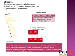 Ubicación:
Se encuentra ubicada en la Parroquia
Pistishí, en la Cordillera de Los Andes, en
la provincia de Chimborazo.
•Excursión Estándar
Ruta: Alausí - Sibambe - Alausí
Itinerario: Martes ( 08h00 / 11h00),
miércoles a domingos y feriados
(08h00 / 11h00 / 15h00)

 Servicios en las estaciones
- Estación Alausí | Alausí

-

Estación Sibambe | Sibambe

•Descripción
Un recorrido donde podemos deleitarnos deleitarse con los típicos paisajes andinos, la
cultura, el folclore y las artesanías. Además, disfrutará de una majestuosa obra de
ingeniería, única en el mundo, por su forma peculiar de zig-zag. La excursión incluye entrada
y guianza nativa en el Museo Cóndor Puñuna.

 