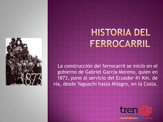 La construcción del ferrocarril se inició en el
gobierno de Gabriel García Moreno, quien en
1873, pone al servicio del Ecuador 41 Km. de
vía, desde Yaguachi hasta Milagro, en la Costa.

 