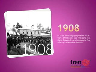 El 25 de junio llega por primera vez el
tren a Chimbacalle y se finaliza la obra
Quito-Guayaquil con el presidente Eloy
Alfaro y los hermanos Harman.

HISTORIA DEL FERROCARRIL

 