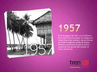 El 26 de agosto de 1957, en el Gobierno
de Camilo Ponce Enríquez, se inaugura el
tramo Ibarra-San Lorenzo. Las provincias
de la Sierra lograron salida al océano
Pacífico y acercaron al país al centro
comercial más grande del mundo: el
Canal de Panamá.

HISTORIA DEL FERROCARRIL

 