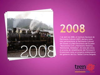 1 de abril de 2008, el Instituto Nacional de
Patrimonio Cultural (INPC) declara como
bien perteneciente al Patrimonio Cultural
del Estado a la Red Ferroviaria del Ecuador
“Monumento Civil y Patrimonio Histórico,
Testimonial, Simbólico”. En este año inicia
el proceso de rehabilitación del Ferrocarril
Ecuatoriano como un proyecto emblemático
del gobierno del Eco. Rafael Correa Delgado.

 