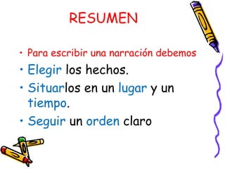 RESUMEN Para escribir una narración debemos Elegir los hechos. Situar los en un lugar y un tiempo . Seguir un orden claro