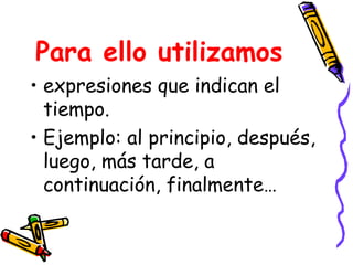 Para ello utilizamos expresiones que indican el tiempo. Ejemplo: al principio, después, luego, más tarde, a continuación, finalmente…