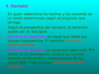 4. Narrador Es quien selecciona los hechos y los presenta de un modo determinado según el propósito que persiga. Según la perspectiva del narrador, la narración puede ser de dos tipos: Narrador protagonista , es aquel que relata sus propias experiencias. El narrador  cuenta en primera persona. Narrador omnisciente , es aquel que sabe todo. Por  medio de la observación, conoce los hechos, trasmite sentimientos y pensamientos de los personajes. Este narrador  escribe en tercera persona.  