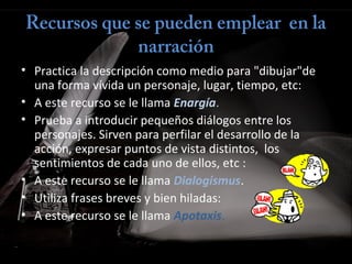 Recursos que se pueden emplear  en la
narración
• Practica la descripción como medio para "dibujar"de
una forma vívida un personaje, lugar, tiempo, etc:
• A este recurso se le llama Enargía.
• Prueba a introducir pequeños diálogos entre los
personajes. Sirven para perfilar el desarrollo de la
acción, expresar puntos de vista distintos, los
sentimientos de cada uno de ellos, etc :
• A este recurso se le llama Dialogismus.
• Utiliza frases breves y bien hiladas:
• A este recurso se le llama Apotaxis.
 