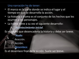 Una narración ha de tener:
• El marco es la parte donde se indica el lugar y el
tiempo en que se desarrolla la acción.
• La historia o trama es el conjunto de los hechos que les
ocurren a los personajes.
• La trama tiene a su vez el siguiente desarrollo:
Acontecimiento inicial.
Es el hecho que desencadena la historia y debe ser breve.
Nudo:
Reacción.
Acción.
Desenlace.
Es el desenlace final de la acción. Suele ser breve.
 