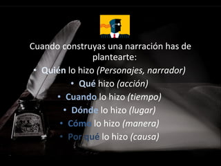 Cuando construyas una narración has de
plantearte:
• Quién lo hizo (Personajes, narrador)
• Qué hizo (acción)
• Cuando lo hizo (tiempo)
• Dónde lo hizo (lugar)
• Cómo lo hizo (manera)
• Por qué lo hizo (causa)
 