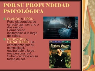 POR SU PROFUNDIDAD PSICOLÓGICA PLANOS  o  TIPOS . Poco elaborados, se caracterizan por uno o dos rasgos. Permanecen  inalterables a lo largo del relato. REDONDOS  o  CARACTERES . Se caracterizan por su complejidad, equiparable a la de una persona real. Sufren cambios en su forma de ser. 