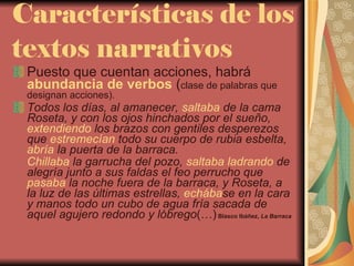Características de los textos narrativos Puesto que cuentan acciones, habrá  abundancia de verbos  ( clase de palabras que designan acciones). Todos los días, al amanecer,  saltaba  de la cama Roseta, y con los ojos hinchados por el sueño,  extendiendo  los brazos con gentiles desperezos que  estremecían  todo su cuerpo de rubia esbelta,  abría  la puerta de la barraca. Chillaba  la garrucha del pozo,  saltaba   ladrando  de alegría junto a sus faldas el feo perrucho que  pasaba  la noche fuera de la barraca, y Roseta, a la luz de las últimas estrellas,  echába se en la cara y manos todo un cubo de agua fría sacada de aquel agujero redondo y lóbrego (…)  Blasco Ibáñez,  La Barraca 