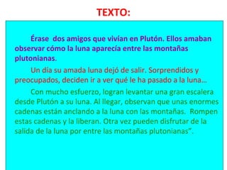 TEXTO:
Érase dos amigos que vivían en Plutón. Ellos amaban
observar cómo la luna aparecía entre las montañas
plutonianas.
Un día su amada luna dejó de salir. Sorprendidos y
preocupados, deciden ir a ver qué le ha pasado a la luna…
Con mucho esfuerzo, logran levantar una gran escalera
desde Plutón a su luna. Al llegar, observan que unas enormes
cadenas están anclando a la luna con las montañas. Rompen
estas cadenas y la liberan. Otra vez pueden disfrutar de la
salida de la luna por entre las montañas plutonianas”.
