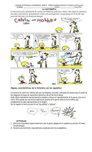 COLEGIO INTEGRADO LLANOGRANDE, SEDE B - VEREDA BARBOSA GRADO 3º LENGUA CASTELLANA
NOMBRE: _____________________________________FECHA: _________________Ficha Nº26

LA HISTORIETA
La historieta es la combinación de textos con elementos gráficos y tienen como objetivo comunicar
una idea o una historia; generalmente tienen como protagonista a un personaje en torno del cual
giran las historias y los demás personajes.

Algunas características de la historieta son las siguientes:
La historia se cuenta en viñetas, que son rectángulos cerrados, colocados de manera que el orden de
las imágenes se sigue de izquierda a derecha y de arriba hacia abajo.
Cada viñeta representa una secuencia.La imagen o dibujo es representación de lo que se dice en el
texto. Éste puede ser una breve explicación, puesta en la parte inferior de la viñeta, que
complementa la idea representada en la imagen.
Por lo regular el texto va escrito en "bocadillos" o "globos".

ACTIVIDAD:
1. Busco en el periódico alguna historieta que te guste, pégala en tu cuaderno y escribe: El tema,
los personajes.
2. Inventa una historieta, represéntala y explícala ente tus compañeros.

 