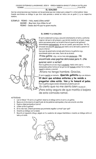 COLEGIO INTEGRADO LLANOGRANDE, SEDE B - VEREDA BARBOSA GRADO 3º LENGUA CASTELLANA
NOMBRE: _____________________________________FECHA: _________________Ficha Nº28

EL DIALOGO

Son las conversaciones que tenemos con las personas que nos rodean para compartir e intercambiar ideas.
Cuando escribimos un diálogo lo que dice cada persona o animal se indica con un guión (-) y su respectivo
nombre.

EJEMPLO: PEDRO: - Hola, mamá ¿Cómo estás?
MADRE: - Muy bien, hijo ¿Cómo te va?
PEDRO: - Deseo decirte que te quiero mucho.

EL ZORRO Y LA GALLINA
El zorro enderezó la oreja y escuchó atentamente el lento y uniforme
respirar del perro del granjero, que dormía tendido en el suelo. Luego,
sobre sus suaves patas, se arrastró hacia la puerta del gallinero'
deteniéndose ansiosamente, de vez en cuando, para escuchar. Por fin,
atravesó una pequeña abertura que había cerca del suelo y penetró al
oscuro interior.
Sus ojos de penetrante mirada advirtieron a la gallinita roja,
encaramada sobre una rama, fuera de su alcance.
-Prima

gallina -dijo, con su tono más almibarado-. He
encontrado unas pepitas deliciosas para ti. ¿No
quieres venir a verlas?

Pero la gallina era un ave vieja y prudente. Había visto caer a
demasiados pollos tontos en las garras del taimado animal. Por lo tanto,
irguió la cabeza y cacareó:

-Ahora no tengo hambre. Gracias.
El zorro meditó un instante. -Querida

gallinita-dijo con dulzura-.
Oí decir que estabas enferma y he venido a
preguntar cómo estás. Ven y te tomaré el pulso.
Pero la gallina seguía siendo demasiado prudente para él.

Es cierto que no me siento bien-reconoció-.
¡Pero estoy segura de que moriría si bajara
de esta cómoda rama!.
-

ACTIVIDAD:
1. Lee la fábula “ El zorro y la gallina” observa el diálogo entre el zorro y la gallina.
2. Busca en el diccionario el significado de las palabras subrayadas y haz una oración con ellas
3. Explica ¿Qué pretendía el zorro?
4. ¿Cómo actúo la gallina?
5. En la vida real, ¿Habrá personas que pretende engañar a otras? ¿por qué?
6. Inventa un diálogo con tu mamá.
7. Recorta el siguiente dibujo, pégala en tu cuaderno de Lengua Castellana e inventa un diálogo entre el
león y el ratón.

 
