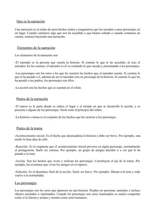 Que es la narración
Una narración es el relato de unos hechos reales o imaginarios que les suceden a unos personajes en
un lugar. Cuando contamos algo que nos ha sucedido o que hemos soñado o cuando contamos un
cuento, estamos haciendo una narración.

Elementos de la narración
Los elementos de la narración son:
-El narrador es la persona que cuenta la historia. Si cuentas lo que te ha sucedido, tú eres el
narrador. En los cuentos, el narrador es el va contando lo que sucede y presentando a los personajes.
-Los personajes son los seres a los que les ocurren los hechos que el narrador cuenta. Si cuentas lo
que te ha pasado a ti, además de ser el narrador eres un personaje de la historia. Si cuentas lo que les
ha pasado a tus padres, los personajes son ellos.
-La acción son los hechos que se cuentan en el relato.

Partes de la narración
-El marco es la parte donde se indica el lugar y el tiempo en que se desarrolla la acción; y se
presenta a alguno de los personajes. Suele estar al principio del relato.
-La historia o trama es el conjunto de los hechos que les ocurren a los personajes.

Partes de la trama
-Acontecimiento inicial. Es el hecho que desencadena la historia y debe ser breve. Por ejemplo, una
noche la luna deja de salir.
-Reacción. Es la respuesta que el acontecimiento inicial provoca en algún personaje, normalmente
el protagonista. Suele ser extensa. Por ejemplo, un grupo de amigos deciden ir a ver qué le ha
pasado a la luna.
-Acción. Son los hechos que viven y realizan los personajes. Constituyen el eje de la trama. Por
ejemplo, las aventuras que viven los amigos en el espacio.
-Solución. Es el desenlace final de la acción. Suele ser breve. Por ejemplo, liberan a la luna y todo
vuelve a la normalidad.

Los personajes
Los personajes son los seres que aparecen en una historia. Pueden ser personas, animales e incluso
objetos animados o inanimados. Cuando los personajes son seres inanimados se suelen comportar
como si lo fueran y actúan y sienten como seres humanos.

 
