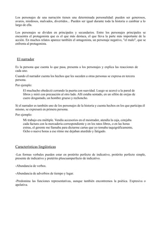 Los personajes de una narración tienen una determinada personalidad: pueden ser generosos,
avaros, miedosos, malvados, divertidos... Pueden ser igual durante toda la historia o cambiar a lo
largo de ella.
Los personajes se dividen en principales y secundarios. Entre los personajes principales se
encuentra el protagonista que es el que más destaca, el que lleva la parte más importante de la
acción. En muchos relatos aparece también el antagonista, un personaje negativo, "el malo", que se
enfrenta al protagonista.

El narrador
Es la persona que cuenta lo que pasa, presenta a los personajes y explica las reacciones de
cada uno.
Cuando el narrador cuenta los hechos que les suceden a otras personas se expresa en tercera
persona.
Por ejemplo:
El muchacho obedeció cerrando la puerta con suavidad. Luego se acercó a la pared de
libros y miró con precaución al otro lado. Allí estaba sentado, en un sillón de orejas de
cuero desgastado, un hombre grueso y rechoncho.
Si el narrador es también uno de los personajes de la historia y cuenta hechos en los que participa él
mismo, se expresará en primera persona.
Por ejemplo:
Mi trabajo era múltiple. Vendía accesorios en el mostrador, atendía la caja, cotejaba
cada factura con la mercadería correspondiente y en los ratos libres, o en las horas
extras, el gerente me llamaba para dictarme cartas que yo tomaba taquigráficamente,
Ocho o nueve horas a ese ritmo me dejaban aturdido y fatigado.

Características lingüísticas
-Las formas verbales pueden estar en pretérito perfecto de indicativo, pretérito perfecto simple,
presente de indicativo y pretérito pluscuamperfecto de indicativo.
-Abundancia de verbos.
-Abundancia de adverbios de tiempo y lugar.
-Predomina las funciones representativas, aunque también encontremos la poética. Expresiva o
apelativa.

 