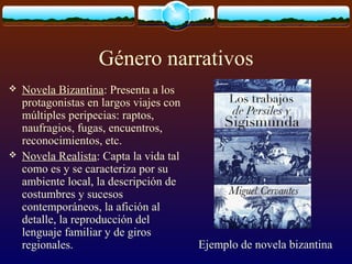 Género narrativos




Novela Bizantina: Presenta a los
protagonistas en largos viajes con
múltiples peripecias: raptos,
naufragios, fugas, encuentros,
reconocimientos, etc.
Novela Realista: Capta la vida tal
como es y se caracteriza por su
ambiente local, la descripción de
costumbres y sucesos
contemporáneos, la afición al
detalle, la reproducción del
lenguaje familiar y de giros
regionales.

Ejemplo de novela bizantina

 