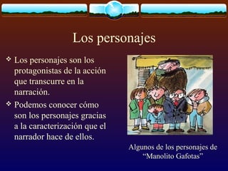 Los personajes
Los personajes son los
protagonistas de la acción
que transcurre en la
narración.
 Podemos conocer cómo
son los personajes gracias
a la caracterización que el
narrador hace de ellos.


Algunos de los personajes de
“Manolito Gafotas”

 