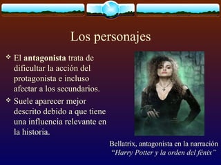 Los personajes
El antagonista trata de
dificultar la acción del
protagonista e incluso
afectar a los secundarios.
 Suele aparecer mejor
descrito debido a que tiene
una influencia relevante en
la historia.


Bellatrix, antagonista en la narración
“Harry Potter y la orden del fénix”

 