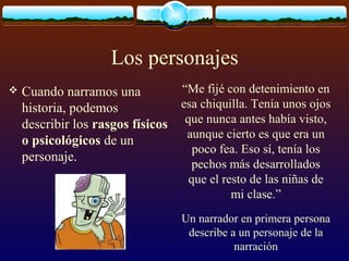 Los personajes


“Me fijé con detenimiento en
Cuando narramos una
esa chiquilla. Tenía unos ojos
historia, podemos
describir los rasgos físicos que nunca antes había visto,
aunque cierto es que era un
o psicológicos de un
poco fea. Eso sí, tenía los
personaje.
pechos más desarrollados
que el resto de las niñas de
mi clase.”

Un narrador en primera persona
describe a un personaje de la
narración

 
