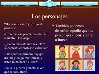 Los personajes
“Borja se levantó y le dijo al
profesor:
-Creo que ese problema está mal
resuelto, Don Alipio.
-¿Cómo que está mal resuelto? –
le contestó el profesor, extrañado.
-Pues porque primero hay que
dividir y luego multiplicar, y
usted lo ha hecho al revés.
-Sal a la pizarra y hazlo, a ver
qué te sale, Borja.



También podemos
describir aquello que los
personajes dicen, sienten
o hacen.

 