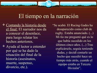 El tiempo en la narración
Contando la historia desde
el final: El narrador nos da
a conocer el desenlace,
para luego relatar los
hechos anteriores.
 Ayuda al lector a entender
por qué se ha dado la
situación del final de la
historia (asesinatos,
muerte, suspenso,
divorcio, etc.).


“Se acabó. El Racing Gades ha
desaparecido como club de
rugby. Estaba anunciado. (...)
Mi tío me preguntó qué es lo
que había sucedido en los
últimos cinco años. (...) Tras
explicárselo, seguía teniendo
dudas, y decidí contarle un
hecho que sucedió hace un
tiempo más atrás, cuando el
equipo estaba en Tercera
División”.

 