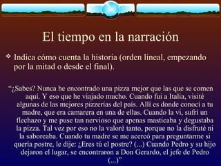El tiempo en la narración


Indica cómo cuenta la historia (orden lineal, empezando
por la mitad o desde el final).

“¿Sabes? Nunca he encontrado una pizza mejor que las que se comen
aquí. Y eso que he viajado mucho. Cuando fui a Italia, visité
algunas de las mejores pizzerías del país. Allí es donde conocí a tu
madre, que era camarera en una de ellas. Cuando la vi, sufrí un
flechazo y me puse tan nervioso que apenas masticaba y degustaba
la pizza. Tal vez por eso no la valoré tanto, porque no la disfruté ni
la saboreaba. Cuando tu madre se me acercó para preguntarme si
quería postre, le dije: ¿Eres tú el postre? (...) Cuando Pedro y su hijo
dejaron el lugar, se encontraron a Don Gerardo, el jefe de Pedro
(...)”

 