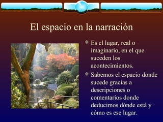 El espacio en la narración
Es el lugar, real o
imaginario, en el que
suceden los
acontecimientos.
 Sabemos el espacio donde
sucede gracias a
descripciones o
comentarios donde
deducimos dónde está y
cómo es ese lugar.


 