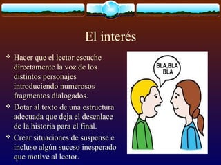 El interés






Hacer que el lector escuche
directamente la voz de los
distintos personajes
introduciendo numerosos
fragmentos dialogados.
Dotar al texto de una estructura
adecuada que deja el desenlace
de la historia para el final.
Crear situaciones de suspense e
incluso algún suceso inesperado
que motive al lector.

 