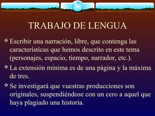 TRABAJO DE LENGUA
 Escribir

una narración, libre, que contenga las
características que hemos descrito en este tema
(personajes, espacio, tiempo, narrador, etc.).
 La extensión mínima es de una página y la máxima
de tres.
 Se investigará que vuestras producciones son
originales, suspendiéndose con un cero a aquel que
haya plagiado una historia.

 