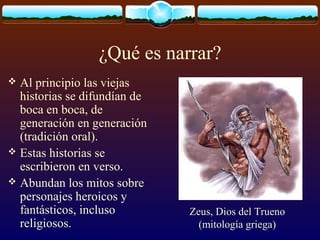 ¿Qué es narrar?
Al principio las viejas
historias se difundían de
boca en boca, de
generación en generación
(tradición oral).
 Estas historias se
escribieron en verso.
 Abundan los mitos sobre
personajes heroicos y
fantásticos, incluso
religiosos.


Zeus, Dios del Trueno
(mitología griega)

 