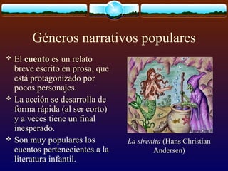 Géneros narrativos populares
El cuento es un relato
breve escrito en prosa, que
está protagonizado por
pocos personajes.
 La acción se desarrolla de
forma rápida (al ser corto)
y a veces tiene un final
inesperado.
 Son muy populares los
cuentos pertenecientes a la
literatura infantil.


La sirenita (Hans Christian
Andersen)

 