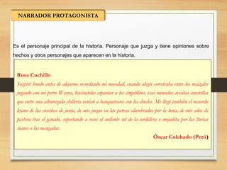 NARRADOR PROTAGONISTA
Es el personaje principal de la historia. Personaje que juzga y tiene opiniones sobre
hechos y otros personajes que aparecen en la historia.
Rosa Cuchillo
Suspiré hondo antes de alejarme recordando mi mocedad, cuando alegre correteaba entre los maizales
jugando con mi perro Wayra, haciéndolos espantar a los sirguillitos, esas menudas avecitas amarillas
que entre una alborozada chillería venían a banquetearse con los choclos. Me llegó también el recuerdo
lejano de las cosechas de junio, de mis juegos en las parvas alumbradas por la luna, de mis años de
pastora tras el ganado, soportando a veces el ardiente sol de la cordillera o mojadita por las lluvias
suaves o las mangadas.
Óscar Colchado (Perú)
 