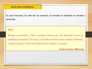 SEGUNDA PERSONA
Es poco frecuente. En este tipo de narración, el narrador se desdobla en narrador y
personaje.
Aura
Recoges tu portafolio y dejas la propina. Piensas que otro historiador joven, en
condiciones semejantes a las tuyas, ya ha leído ese mismo aviso, tornado la delantera,
ocupado el puesto. Tratas de olvidar mientras caminas a la esquina.
Carlos Fuentes (México)
 