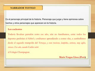 NARRADOR TESTIGO
Es el personaje principal de la historia. Personaje que juzga y tiene opiniones sobre
hechos y otros personajes que aparecen en la historia.
Los cachorros
Todavía llevaban pantalón corto ese año, aún no fumábamos, entre todos los
deportes preferían el fútbol y estábamos aprendiendo a correr olas, a zambullirnos
desde el segundo trampolín del Terrazas, y eran traviesos, lampiños, curiosos, muy ágiles,
voraces. Ese año, cuando Cuéllar entró
al Colegio Champagnat.
Mario Vargas Llosa (Perú)
 