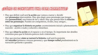 • Hay que definir cuál será la acción que vamos a narrar y decidir
qué personajes intervendrán. Hay que elegir unos personajes que tengan
una personalidad, una forma de ser y obrar. Hay que pensar bien la relación
entre los personajes. Pueden ser compañeros, rivales, muy amigos...
• Hay que organizar la historia en partes: acontecimiento inicial o planteamiento,
reacción - acción o nudo y solución o desenlace.
• Hay que situar la acción en el espacio y en el tiempo. Es importante dar detalles
concretos para que la historia parezca real e interesante.
• Hay que precisar cómo se narrará la historia; cuál será la posición
del narrador (primera o tercera persona) y que tiempo verbal predominará en la
narración (presente o pasado).
 