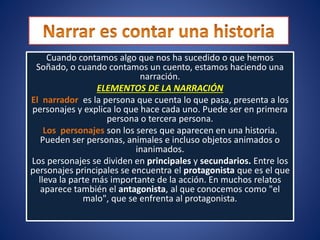Cuando contamos algo que nos ha sucedido o que hemos
Soñado, o cuando contamos un cuento, estamos haciendo una
narración.
ELEMENTOS DE LA NARRACIÓN
El narrador es la persona que cuenta lo que pasa, presenta a los
personajes y explica lo que hace cada uno. Puede ser en primera
persona o tercera persona.
Los personajes son los seres que aparecen en una historia.
Pueden ser personas, animales e incluso objetos animados o
inanimados.
Los personajes se dividen en principales y secundarios. Entre los
personajes principales se encuentra el protagonista que es el que
lleva la parte más importante de la acción. En muchos relatos
aparece también el antagonista, al que conocemos como "el
malo", que se enfrenta al protagonista.
 
