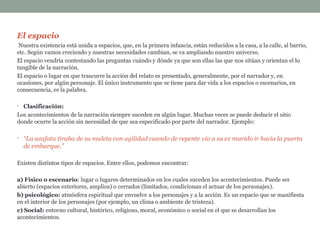 El espacio
Nuestra existencia está unida a espacios, que, en la primera infancia, están reducidos a la casa, a la calle, al barrio,
etc. Según vamos creciendo y nuestras necesidades cambian, se va ampliando nuestro universo.
El espacio vendría contestando las preguntas cuándo y dónde ya que son ellas las que nos sitúan y orientan el lo
tangible de la narración.
El espacio o lugar en que trascurre la acción del relato es presentado, generalmente, por el narrador y, en
ocasiones, por algún personaje. El único instrumento que se tiene para dar vida a los espacios o escenarios, en
consecuencia, es la palabra.
• Clasificación:
Los acontecimientos de la narración siempre suceden en algún lugar. Muchas veces se puede deducir el sitio
donde ocurre la acción sin necesidad de que sea especificado por parte del narrador. Ejemplo:
• “La azafata tiraba de su maleta con agilidad cuando de repente vio a su ex marido ir hacia la puerta
de embarque.”
Existen distintos tipos de espacios. Entre ellos, podemos encontrar:
a) Físico o escenario: lugar o lugares determinados en los cuales suceden los acontecimientos. Puede ser
abierto (espacios exteriores, amplios) o cerrados (limitados, condicionan el actuar de los personajes).
b) psicológico: atmósfera espiritual que envuelve a los personajes y a la acción. Es un espacio que se manifiesta
en el interior de los personajes (por ejemplo, un clima o ambiente de tristeza).
c) Social: entorno cultural, histórico, religioso, moral, económico o social en el que se desarrollan los
acontecimientos.
 