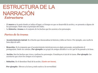 ESTRUCTURA DE LA
NARRACIÓN
Estructura
• El marco es la parte donde se indica el lugar y el tiempo en que se desarrolla la acción; y se presenta a alguno de
los personajes. Suele estar al principio del relato.
• La historia o trama es el conjunto de los hechos que les ocurren a los personajes.
Partes de la trama
• Acontecimiento inicial. Es el hecho que desencadena la historia y debe ser breve. Por ejemplo, una noche la
luna deja de salir.
• Reacción. Es la respuesta que el acontecimiento inicial provoca en algún personaje, normalmente el
protagonista. Suele ser extensa. Por ejemplo: un grupo de amigos deciden ir a ver qué le ha pasado a la luna.
• Acción. Son los hechos que viven y realizan los personajes. Constituyen el eje de la trama. Por ejemplo: las
aventuras que viven los amigos en el espacio.
• Solución. Es el desenlace final de la acción. (Suele ser breve).
Por ejemplo: liberan a la luna y todo vuelve a la normalidad.
 