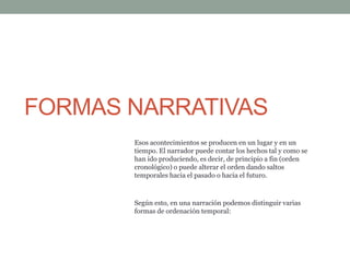 FORMAS NARRATIVAS
Esos acontecimientos se producen en un lugar y en un
tiempo. El narrador puede contar los hechos tal y como se
han ido produciendo, es decir, de principio a fin (orden
cronológico) o puede alterar el orden dando saltos
temporales hacia el pasado o hacia el futuro.
Según esto, en una narración podemos distinguir varias
formas de ordenación temporal:
 