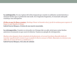 La anticipación. Es una ruptura del orden temporal que consiste en adelantar acontecimientos y
anunciar hechos que se producirán más tarde. En el siguiente fragmento, el enunciado subrayado
constituye una anticipación:
El día en que lo iban a matar, Santiago Nasar se levantó a las 5:30 de la mañana para esperar el
buque en que llegaba el obispo.
Gabriel García Márquez, Crónica de una muerte anunciada.
La retrospección. Consiste en retroceder en el tiempo (dar un salto atrás) para contar hechos
anteriores al momento en que ocurre la historia. Veamos un ejemplo de retrospección:
Muchos años después, frente al pelotón de fusilamiento, el coronel Aureliano Buendía había de
recordar aquella tarde remota en que su padre lo llevó a conocer el hielo. Macondo era entonces una
aldea de 20 casas de barro y cañabrava (...).
Gabriel García Márquez, Cien años de soledad.
 