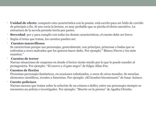 • Unidad de efecto: comparte esta característica con la poesía: está escrito para ser leído de corrido
de principio a fin. Si uno corta la lectura, es muy probable que se pierda el efecto narrativo. La
estructura de la novela permite leerla por partes.
• Brevedad: por y para cumplir con todas las demás características, el cuento debe ser breve.
• Según el tema que tratan, los cuentos pueden ser:
• Cuentos maravillosos
Se caracterizan porque sus personajes, generalmente, son príncipes, princesas o hadas que se
enfrentan a seres malvados que les quieren hacer daño. Por ejemplo:” Blanca Nieves y los siete
enanitos.”
• Cuentos de terror
Narran situaciones de suspenso en donde el lector siente miedo por lo que le puede suceder al
protagonista. Por ejemplo: “El cuervo y el gato negro” de Edgar Allan Poe.
• Cuentos de ficción
Presentan personajes fantásticos, en ocasiones robotizados, o seres de otros mundos. Se mezclan
elementos científicos, irreales o futuristas. Por ejemplo: 2El hombre bicentenario” de Isaac Asimov.
• Cuento policíaco
Narran sucesos que tratan sobre la solución de un crimen o delito; entre sus personajes siempre se
encuentra un policía o investigador. Por ejemplo: “Muerte en la piscina” de Agatha Christie.
 