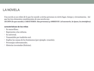 LA NOVELA
Una novela es un relato de lo que les sucede a ciertas personas en cierto lugar, tiempo y circunstancias. Así
que los tres elementos constituyentes de una novela son:
ACCIÓN (lo que sucede), CARACTERES (las personas) y AMBIENTE (el escenario, la época, la atmósfera).
características de los mitos
• Es maravilloso.
• Representa a las culturas.
• Es universal.
• Transmitido por tradición oral.
• Explica las causas de los fenómenos (por ejemplo: creación).
• Personajes sobrenaturales.
• Historias inventadas (ficticias).
 