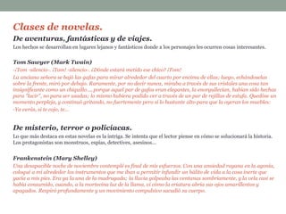 Clases de novelas.
De aventuras, fantásticas y de viajes.
Los hechos se desarrollan en lugares lejanos y fantásticos donde a los personajes les ocurren cosas interesantes.
Tom Sawyer (Mark Twain)
-¡Tom -silencio-. ¡Tom! -silencio-. ¿Dónde estará metido ese chico? ¡Tom!
La anciana señora se bajó las gafas para mirar alrededor del cuarto por encima de ellas; luego, echándoselas
sobre la frente, miró por debajo. Raramente, por no decir nunca, miraba a través de sus cristales una cosa tan
insignificante como un chiquillo..., porque aquel par de gafas eran elegantes, la enorgullecían, habían sido hechas
para "lucir", no para ser usadas; lo mismo hubiera podido ver a través de un par de rejillas de estufa. Quedóse un
momento perpleja, y continuó gritando, no fuertemente pero sí lo bastante alto para que la oyeran los muebles:
-Ya verás, si te cojo, te...
De misterio, terror o policíacas.
Lo que más destaca en estas novelas es la intriga. Se intenta que el lector piense en cómo se solucionará la historia.
Los protagonistas son monstruos, espías, detectives, asesinos...
Frankenstein (Mary Shelley)
Una desapacible noche de noviembre contemplé es final de mis esfuerzos. Con una ansiedad rayana en la agonía,
coloqué a mi alrededor los instrumentos que me iban a permitir infundir un hálito de vida a la cosa inerte que
yacía a mis pies. Era ya la una de la madrugada; la lluvia golpeaba las ventanas sombríamente, y la vela casi se
había consumido, cuando, a la mortecina luz de la llama, vi cómo la criatura abría sus ojos amarillentos y
apagados. Respiró profundamente y un movimiento compulsivo sacudió su cuerpo.
 