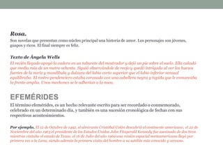 Rosa.
Son novelas que presentan como núcleo principal una historia de amor. Los personajes son jóvenes,
guapos y ricos. El final siempre es feliz.
Texto de Ángela Wells
El recién llegado apoyó la cadera en un taburete del mostrador y dejó un pie sobre el suelo. Ella calculó
que medía más de un metro ochenta. Siguió observándole de reojo y quedó intrigada al ver los huesos
fuertes de la nariz y mandíbula y dulzura del labio corto superior que el labio inferior sensual
equilibraba. El rostro pendenciero estaba coronado con una cabellera negra y tupida que le enmarcaba
la frente amplia. Unos mechones se le adherían a la nuca.
EFEMÉRIDES
El término efemérides, es un hecho relevante escrito para ser recordado o conmemorado,
celebrado en un determinado día, y también es una sucesión cronológica de fechas con sus
respectivos acontesimientos.
Por ejemplo, El 12 de Octubre de 1492, el almirante Cristóbal Colón descubrió el continente americano; el 22 de
Noviembre del año 1963 el presidente de los Estados Unidos John Fitzgerald Kennedy fue asesinado de dos tiros
mientras visitaba el estado de Texas; el 16 de Julio del año 1969 una misión espacial norteamericana llegó por
primera vez a la Luna, siendo además la primera visita del hombre a su satélite más conocido y cercano.
 